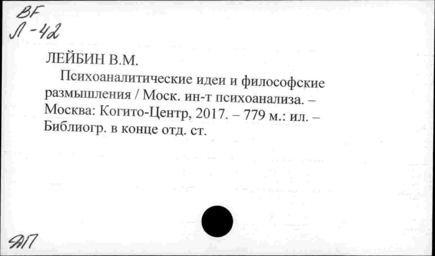 ﻿Я/7
ЛЕЙБИН В.М.
Психоаналитические идеи и философские размышления / Моск, ин-т психоанализа. -Москва: Когито-Центр, 2017. - 779 м.: ил. -Библиогр. в конце отд. ст.